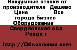 Вакуумные станки от производителя. Дешево › Цена ­ 150 000 - Все города Бизнес » Оборудование   . Свердловская обл.,Ревда г.